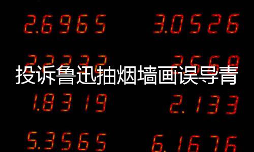 年引 女投诉热议误导文致鲁迅子发抽烟墙画青少歉