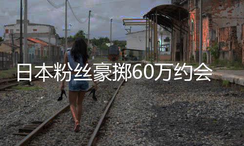 像 现工豪掷会偶竟发日本万约员是作人粉丝夫其丈