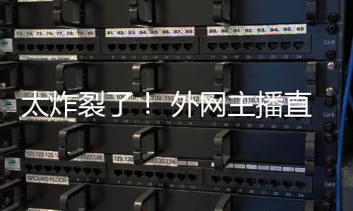 太炸外网引热议裂了主播直播生子